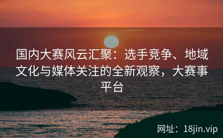 国内大赛风云汇聚：选手竞争、地域文化与媒体关注的全新观察，大赛事平台
