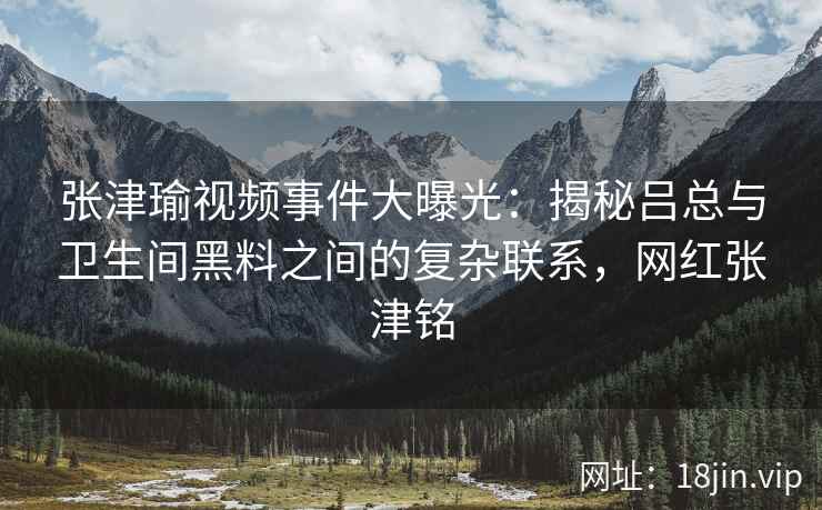 张津瑜视频事件大曝光：揭秘吕总与卫生间黑料之间的复杂联系，网红张津铭