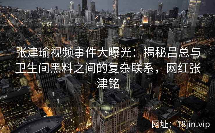 张津瑜视频事件大曝光：揭秘吕总与卫生间黑料之间的复杂联系，网红张津铭