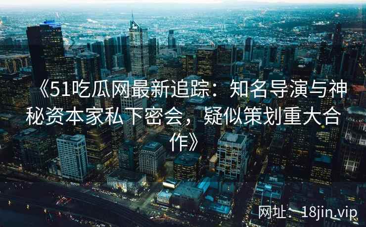 《51吃瓜网最新追踪：知名导演与神秘资本家私下密会，疑似策划重大合作》