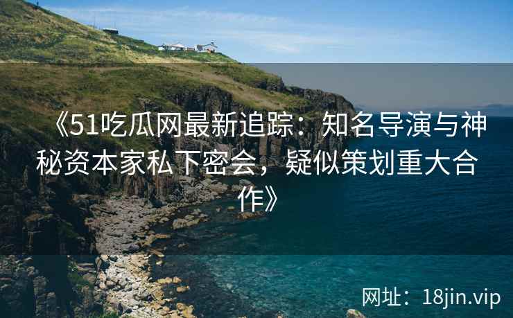 《51吃瓜网最新追踪：知名导演与神秘资本家私下密会，疑似策划重大合作》