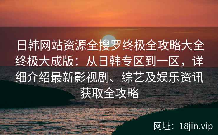 日韩网站资源全搜罗终极全攻略大全终极大成版：从日韩专区到一区，详细介绍最新影视剧、综艺及娱乐资讯获取全攻略