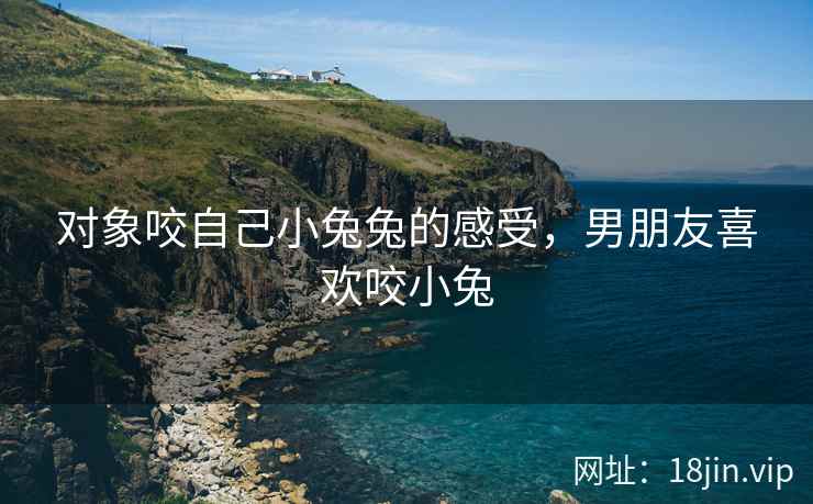 对象咬自己小兔兔的感受，男朋友喜欢咬小兔