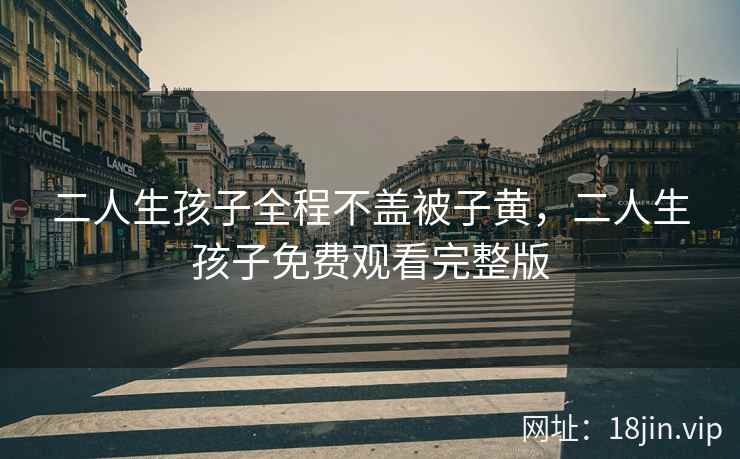 二人生孩子全程不盖被子黄，二人生孩子免费观看完整版