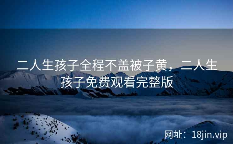 二人生孩子全程不盖被子黄，二人生孩子免费观看完整版