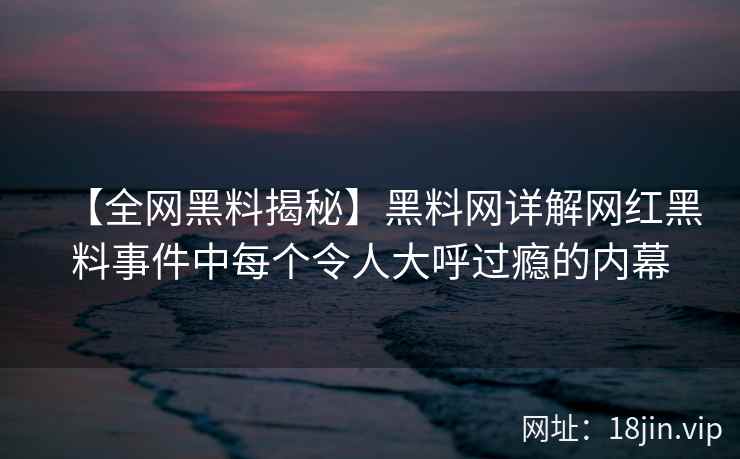 【全网黑料揭秘】黑料网详解网红黑料事件中每个令人大呼过瘾的内幕