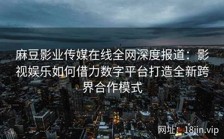 麻豆影业传媒在线全网深度报道：影视娱乐如何借力数字平台打造全新跨界合作模式