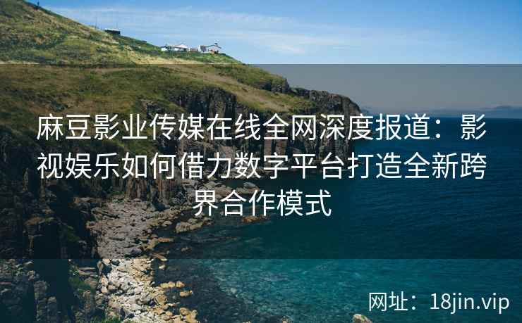 麻豆影业传媒在线全网深度报道：影视娱乐如何借力数字平台打造全新跨界合作模式