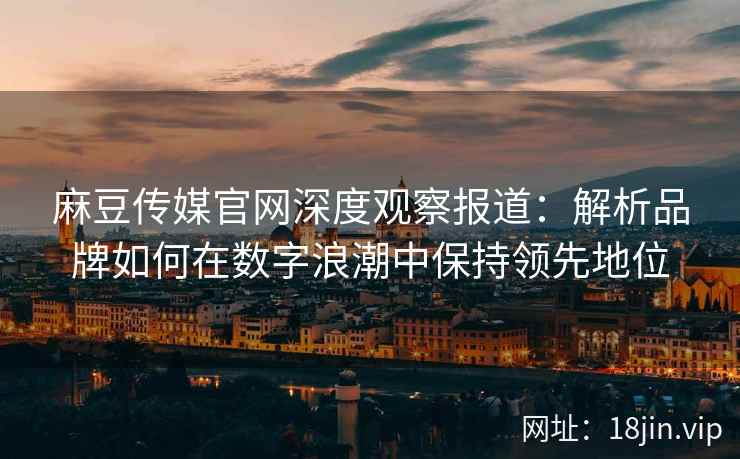 麻豆传媒官网深度观察报道：解析品牌如何在数字浪潮中保持领先地位