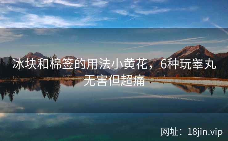 冰块和棉签的用法小黄花，6种玩睾丸无害但超痛