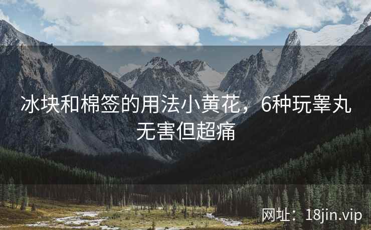 冰块和棉签的用法小黄花，6种玩睾丸无害但超痛