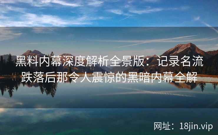 黑料内幕深度解析全景版：记录名流跌落后那令人震惊的黑暗内幕全解