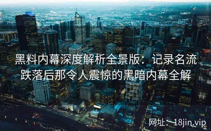 黑料内幕深度解析全景版：记录名流跌落后那令人震惊的黑暗内幕全解
