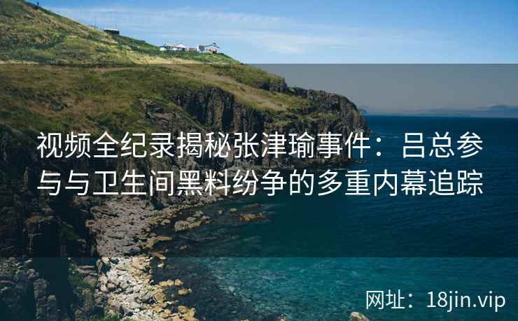 视频全纪录揭秘张津瑜事件：吕总参与与卫生间黑料纷争的多重内幕追踪