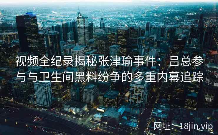 视频全纪录揭秘张津瑜事件：吕总参与与卫生间黑料纷争的多重内幕追踪