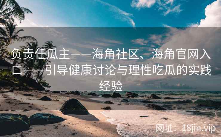 负责任瓜主——海角社区、海角官网入口——引导健康讨论与理性吃瓜的实践经验