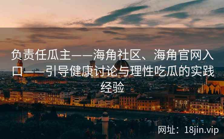 负责任瓜主——海角社区、海角官网入口——引导健康讨论与理性吃瓜的实践经验
