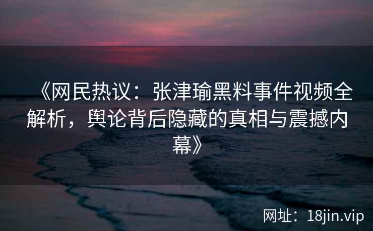 《网民热议：张津瑜黑料事件视频全解析，舆论背后隐藏的真相与震撼内幕》