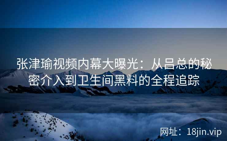 张津瑜视频内幕大曝光：从吕总的秘密介入到卫生间黑料的全程追踪