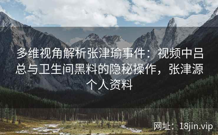 多维视角解析张津瑜事件：视频中吕总与卫生间黑料的隐秘操作，张津源个人资料
