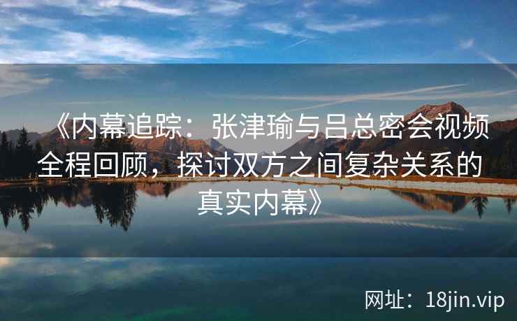 《内幕追踪：张津瑜与吕总密会视频全程回顾，探讨双方之间复杂关系的真实内幕》
