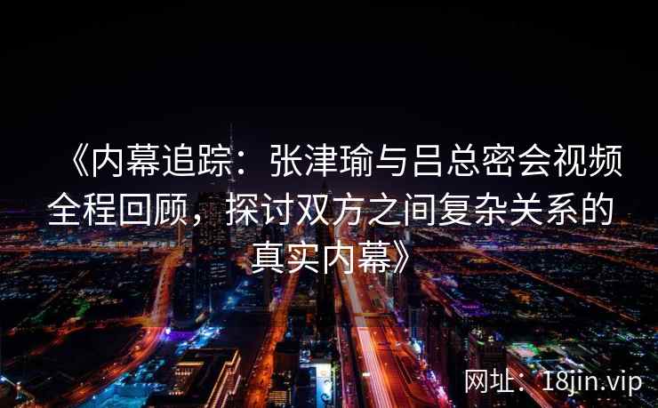 《内幕追踪：张津瑜与吕总密会视频全程回顾，探讨双方之间复杂关系的真实内幕》