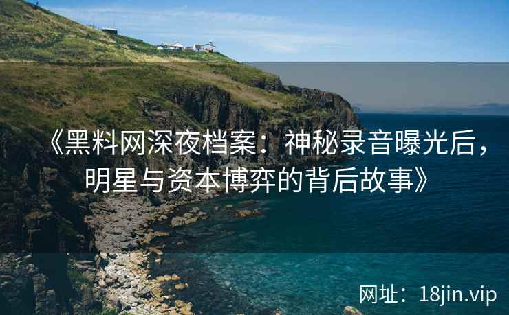 《黑料网深夜档案：神秘录音曝光后，明星与资本博弈的背后故事》