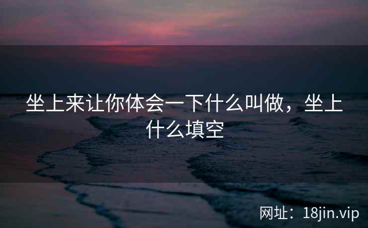 坐上来让你体会一下什么叫做，坐上什么填空