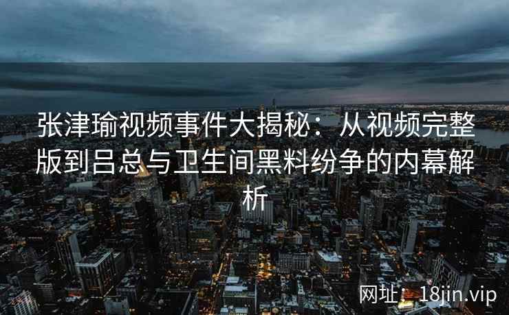 张津瑜视频事件大揭秘：从视频完整版到吕总与卫生间黑料纷争的内幕解析