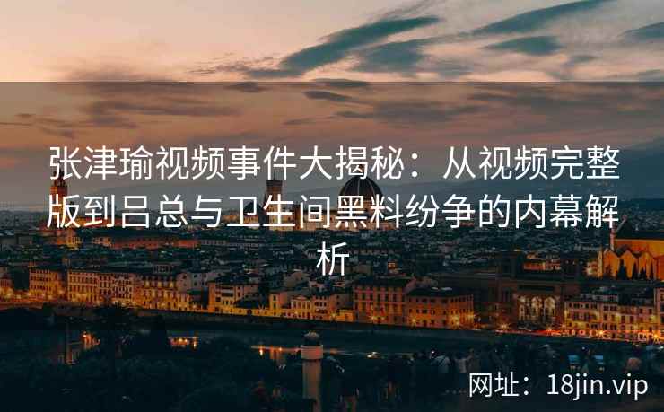 张津瑜视频事件大揭秘：从视频完整版到吕总与卫生间黑料纷争的内幕解析