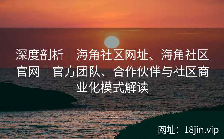 深度剖析｜海角社区网址、海角社区官网｜官方团队、合作伙伴与社区商业化模式解读