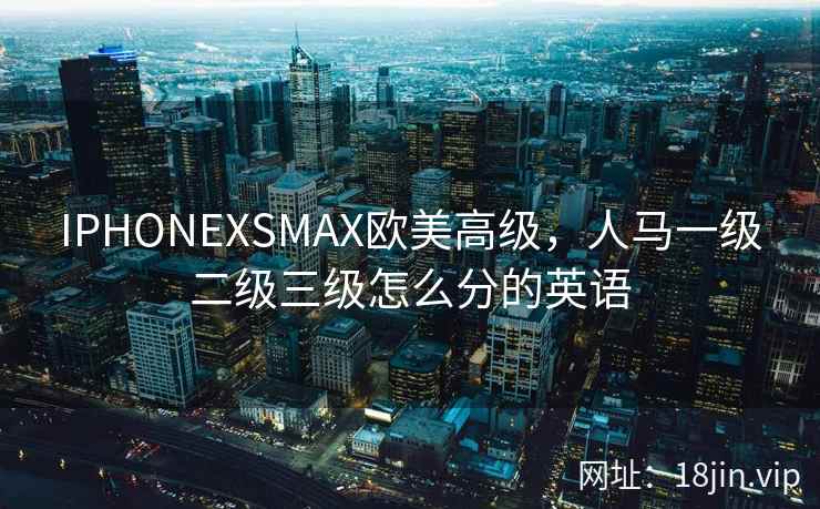 IPHONEXSMAX欧美高级，人马一级二级三级怎么分的英语