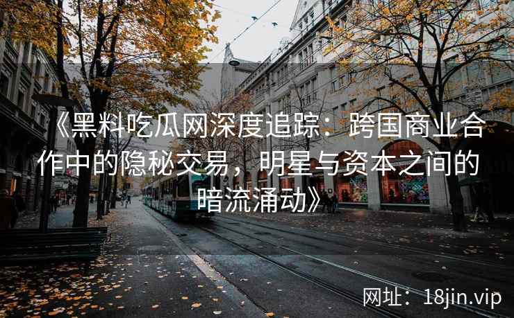 《黑料吃瓜网深度追踪：跨国商业合作中的隐秘交易，明星与资本之间的暗流涌动》
