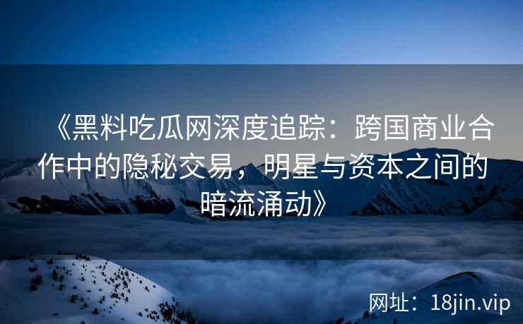 《黑料吃瓜网深度追踪：跨国商业合作中的隐秘交易，明星与资本之间的暗流涌动》